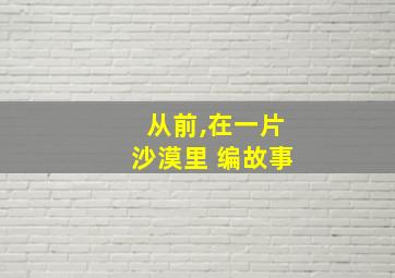 从前,在一片沙漠里 编故事